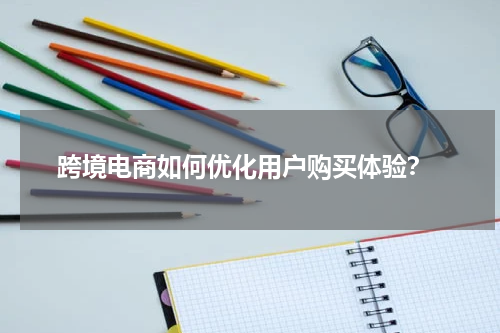  跨境电商如何优化用户购买体验？