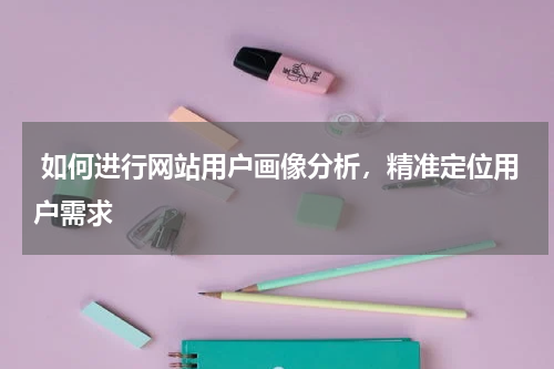  如何进行网站用户画像分析，精准定位用户需求