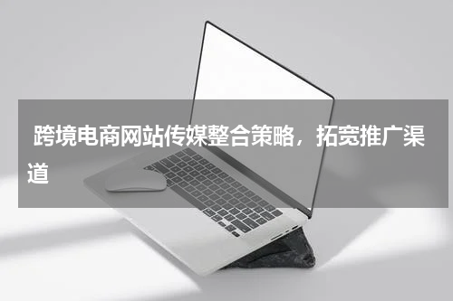  跨境电商网站传媒整合策略，拓宽推广渠道