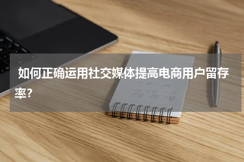  如何正确运用社交媒体提高电商用户留存率？
