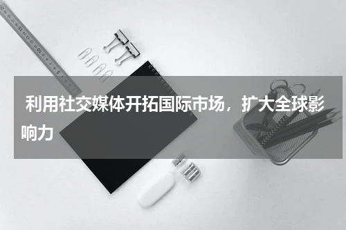  利用社交媒体开拓国际市场，扩大全球影响力