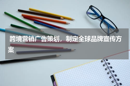  跨境营销广告策划，制定全球品牌宣传方案