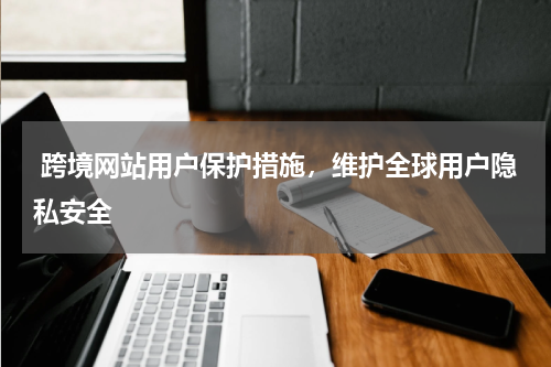  跨境网站用户保护措施，维护全球用户隐私安全