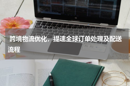  跨境物流优化，提速全球订单处理及配送流程