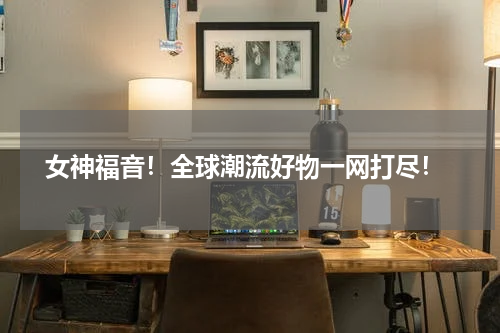  女神福音！全球潮流好物一网打尽！
