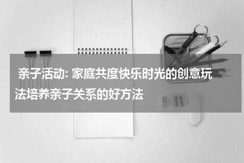  亲子活动: 家庭共度快乐时光的创意玩法培养亲子关系的好方法