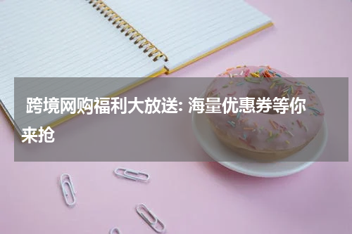  跨境网购福利大放送: 海量优惠券等你来抢