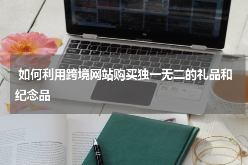  如何利用跨境网站购买独一无二的礼品和纪念品