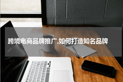 跨境电商品牌推广,如何打造知名品牌