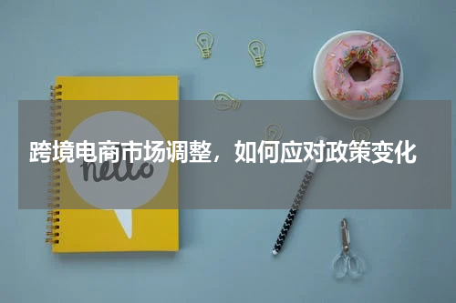  跨境电商市场调整，如何应对政策变化