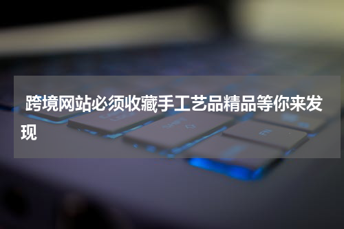  跨境网站必须收藏手工艺品精品等你来发现