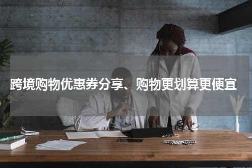  跨境购物优惠券分享、购物更划算更便宜