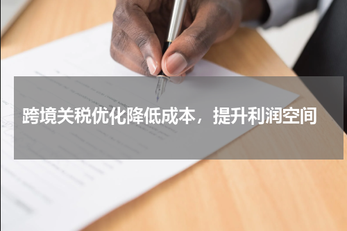  跨境关税优化降低成本，提升利润空间