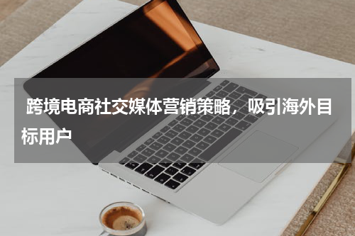  跨境电商社交媒体营销策略，吸引海外目标用户