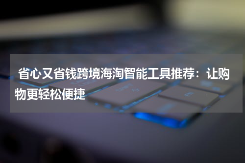  省心又省钱跨境海淘智能工具推荐：让购物更轻松便捷