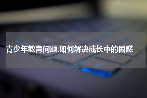  青少年教育问题,如何解决成长中的困惑