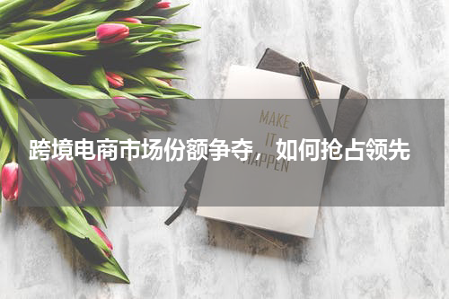  跨境电商市场份额争夺，如何抢占领先