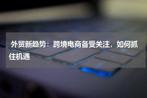  外贸新趋势：跨境电商备受关注，如何抓住机遇