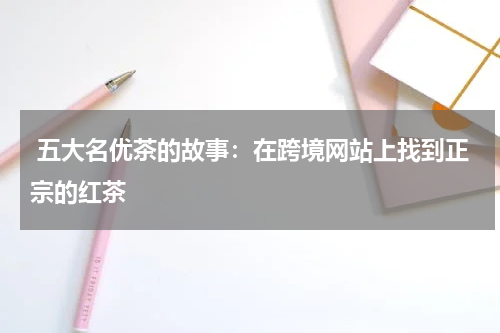  五大名优茶的故事：在跨境网站上找到正宗的红茶