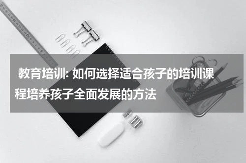  教育培训: 如何选择适合孩子的培训课程培养孩子全面发展的方法
