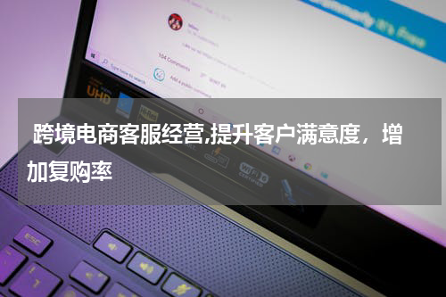  跨境电商客服经营,提升客户满意度，增加复购率