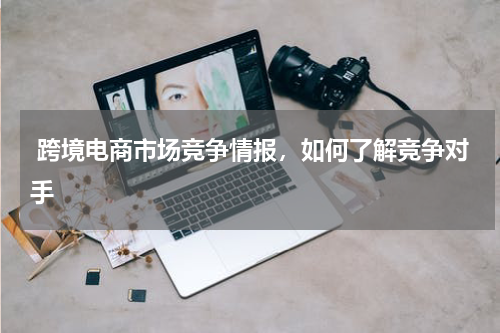  跨境电商市场竞争情报，如何了解竞争对手