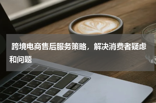  跨境电商售后服务策略，解决消费者疑虑和问题