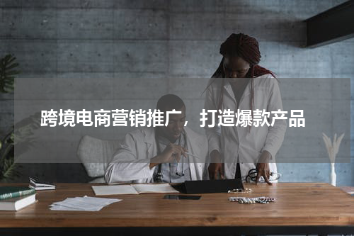  跨境电商营销推广，打造爆款产品
