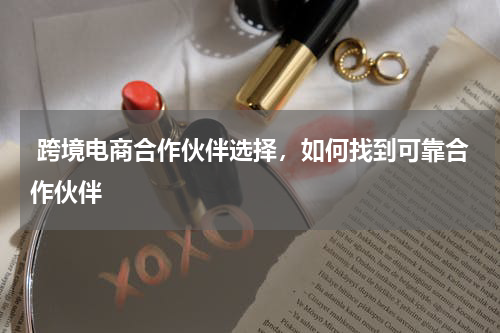  跨境电商合作伙伴选择，如何找到可靠合作伙伴