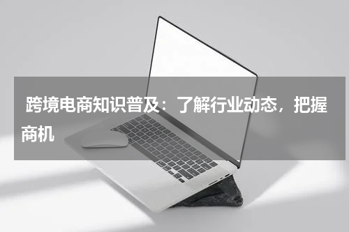  跨境电商知识普及：了解行业动态，把握商机