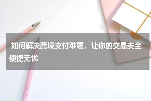  如何解决跨境支付难题，让你的交易安全便捷无忧