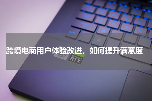  跨境电商用户体验改进，如何提升满意度
