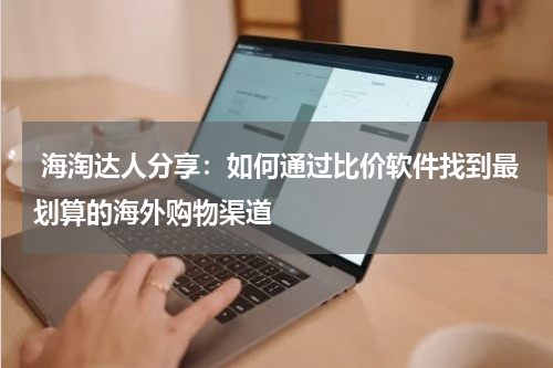  海淘达人分享：如何通过比价软件找到最划算的海外购物渠道