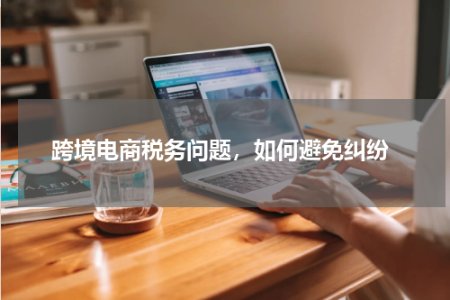  跨境电商税务问题，如何避免纠纷