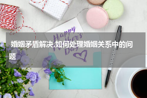  婚姻矛盾解决,如何处理婚姻关系中的问题