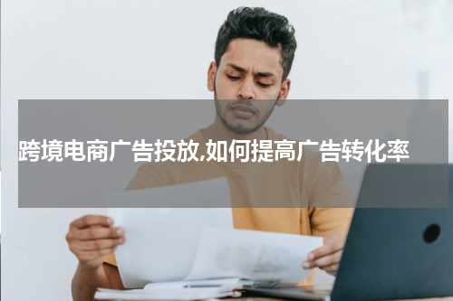  跨境电商广告投放,如何提高广告转化率