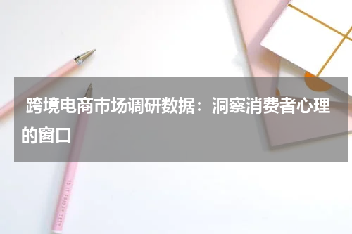  跨境电商市场调研数据：洞察消费者心理的窗口