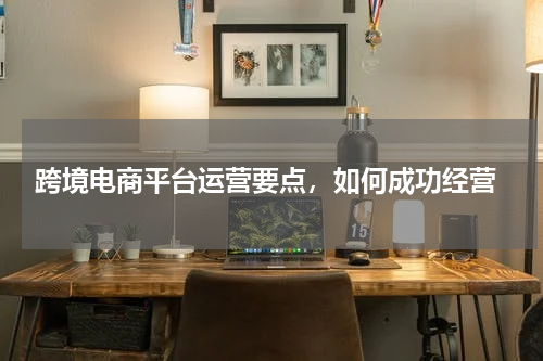  跨境电商平台运营要点，如何成功经营