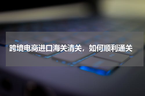  跨境电商进口海关清关，如何顺利通关