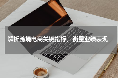  解析跨境电商关键指标，衡量业绩表现