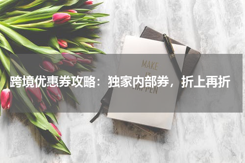  跨境优惠券攻略：独家内部券，折上再折