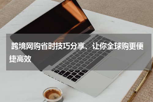  跨境网购省时技巧分享、让你全球购更便捷高效