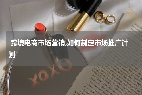  跨境电商市场营销,如何制定市场推广计划
