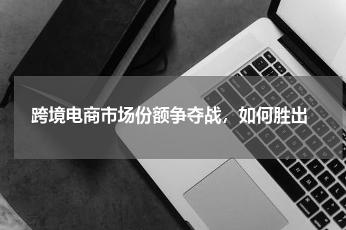  跨境电商市场份额争夺战，如何胜出
