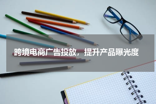  跨境电商广告投放，提升产品曝光度
