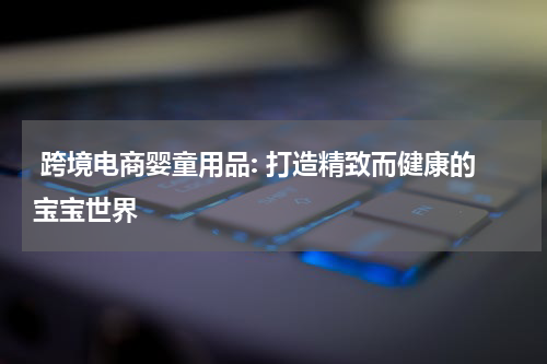  跨境电商婴童用品: 打造精致而健康的宝宝世界