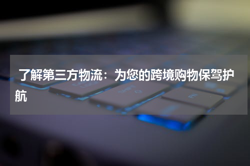  了解第三方物流：为您的跨境购物保驾护航
