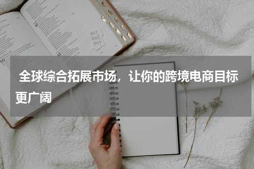  全球综合拓展市场，让你的跨境电商目标更广阔