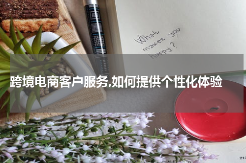  跨境电商客户服务,如何提供个性化体验