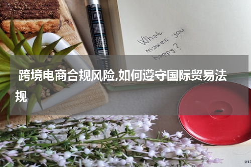  跨境电商合规风险,如何遵守国际贸易法规